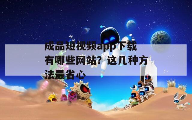 成品短视频app下载有哪些网站？这几种方法最省心