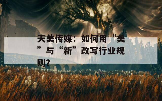 天美传媒：如何用“美”与“新”改写行业规则？