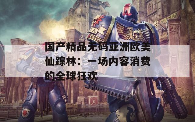 国产精品无码亚洲欧美仙踪林：一场内容消费的全球狂欢