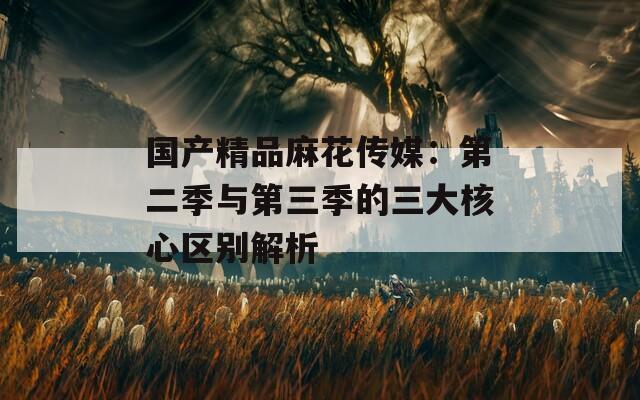 国产精品麻花传媒：第二季与第三季的三大核心区别解析