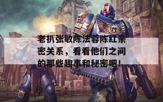 老扒张敏陈法蓉陈红亲密关系，看看他们之间的那些趣事和秘密吧！