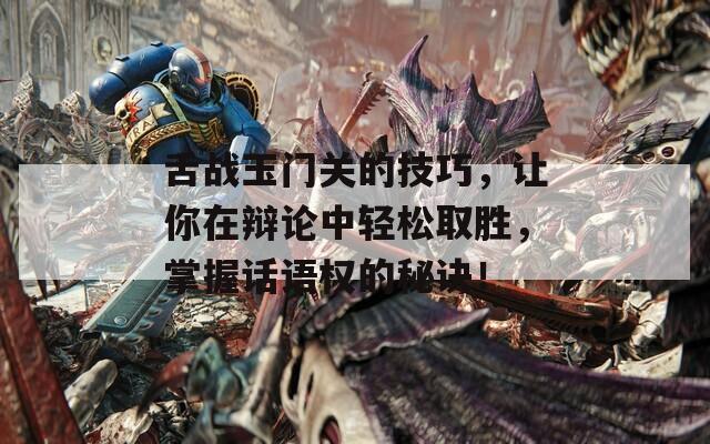 舌战玉门关的技巧，让你在辩论中轻松取胜，掌握话语权的秘诀！
