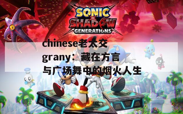 chinese老太交grany：藏在方言与广场舞中的烟火人生