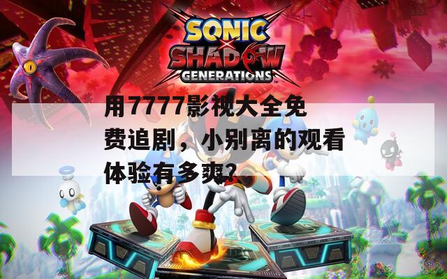 用7777影视大全免费追剧，小别离的观看体验有多爽？