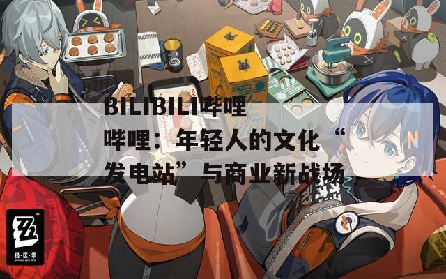 BILIBILI哔哩哔哩：年轻人的文化“发电站”与商业新战场