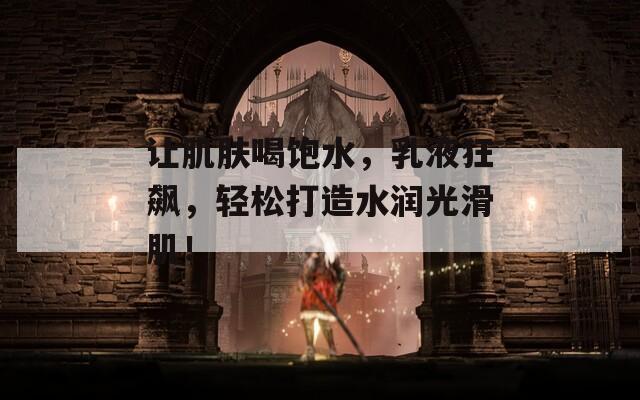让肌肤喝饱水，乳液狂飙，轻松打造水润光滑肌！