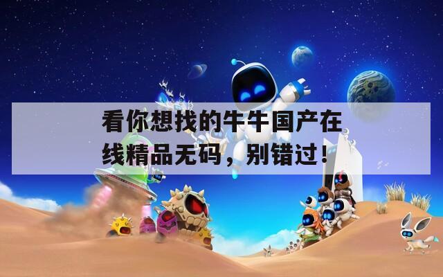 看你想找的牛牛国产在线精品无码，别错过！