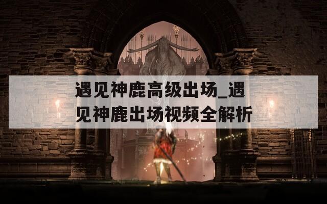 遇见神鹿高级出场_遇见神鹿出场视频全解析