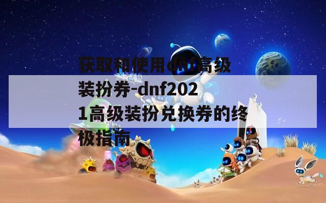 获取和使用dnf高级装扮券-dnf2021高级装扮兑换券的终极指南