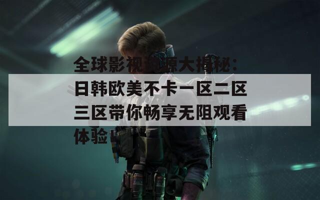 全球影视资源大揭秘：日韩欧美不卡一区二区三区带你畅享无阻观看体验！