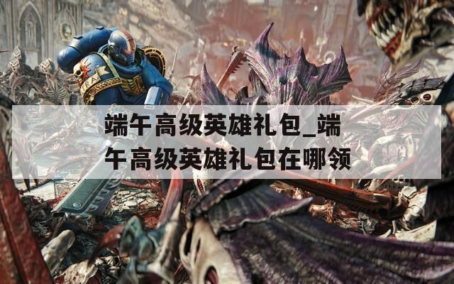 端午高级英雄礼包_端午高级英雄礼包在哪领