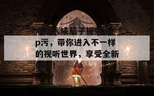 成版人成茄子视频app污，带你进入不一样的视听世界，享受全新体验！