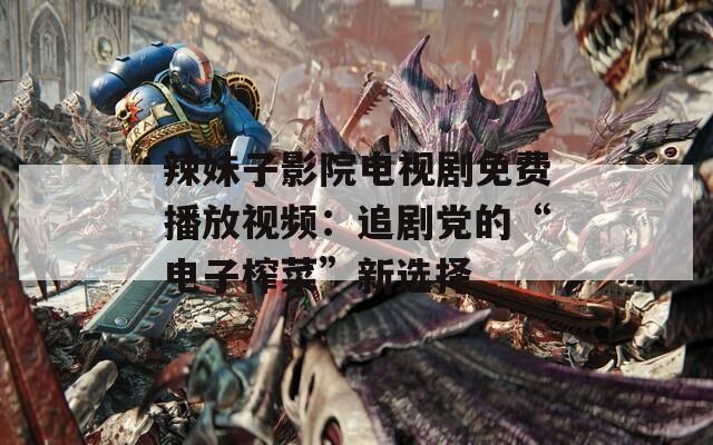 辣妹子影院电视剧免费播放视频：追剧党的“电子榨菜”新选择