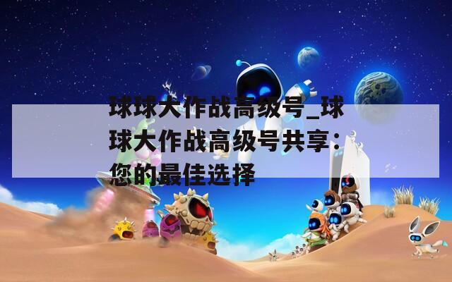 球球大作战高级号_球球大作战高级号共享：您的最佳选择