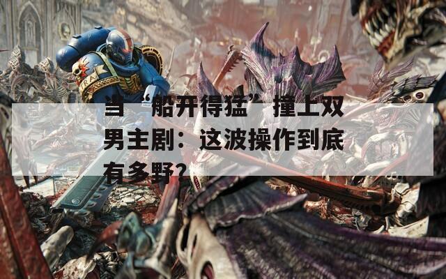 当“船开得猛”撞上双男主剧：这波操作到底有多野？