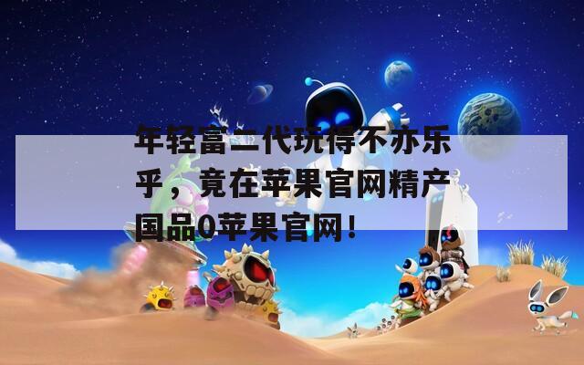 年轻富二代玩得不亦乐乎，竟在苹果官网精产国品0苹果官网！