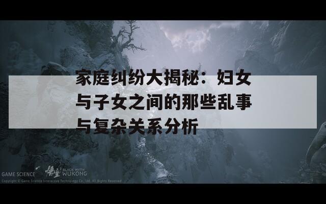家庭纠纷大揭秘：妇女与子女之间的那些乱事与复杂关系分析