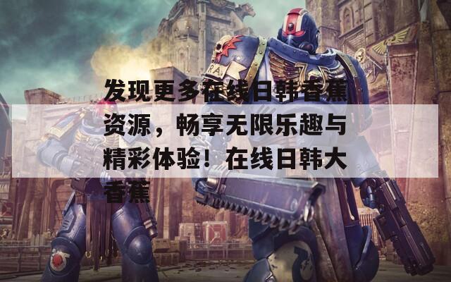 发现更多在线日韩香蕉资源，畅享无限乐趣与精彩体验！在线日韩大香蕉