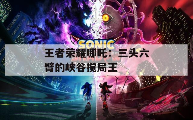 王者荣耀哪吒：三头六臂的峡谷搅局王
