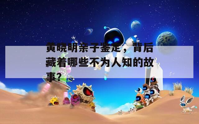 黄晓明亲子鉴定，背后藏着哪些不为人知的故事？