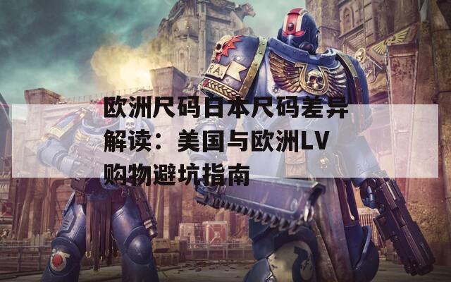 欧洲尺码日本尺码差异解读：美国与欧洲LV购物避坑指南
