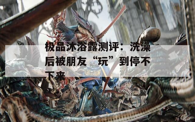 极品沐浴露测评：洗澡后被朋友“玩”到停不下来