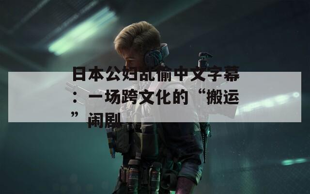 日本公妇乱偷中文字幕：一场跨文化的“搬运”闹剧