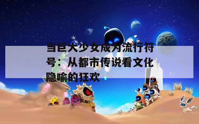 当巨大少女成为流行符号：从都市传说看文化隐喻的狂欢