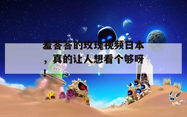 羞答答的玫瑰视频日本，真的让人想看个够呀！