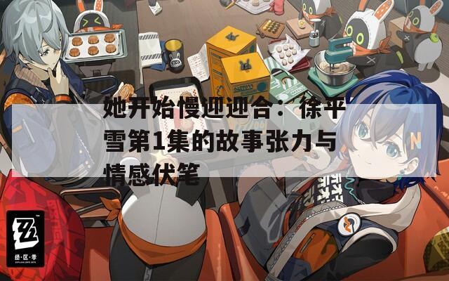 她开始慢迎迎合：徐平雪第1集的故事张力与情感伏笔