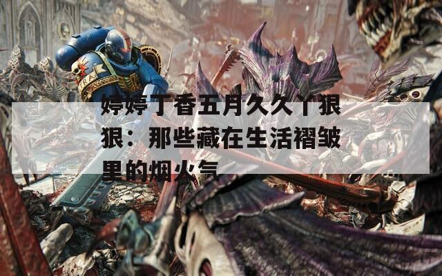 婷婷丁香五月久久丫狠狠：那些藏在生活褶皱里的烟火气