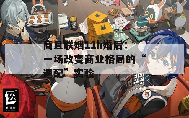 商且联姻11h婚后：一场改变商业格局的“速配”实验