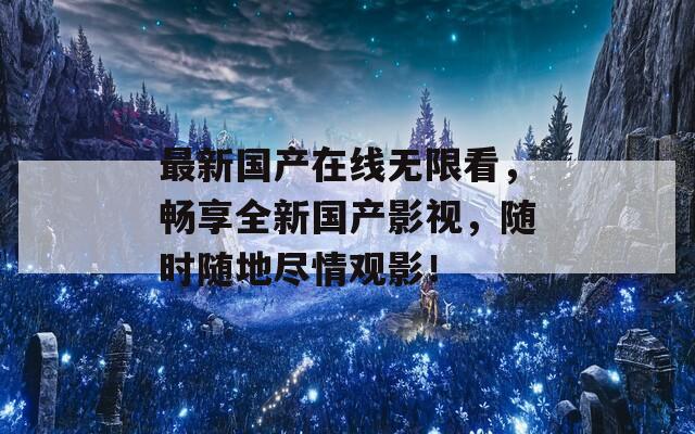 最新国产在线无限看，畅享全新国产影视，随时随地尽情观影！