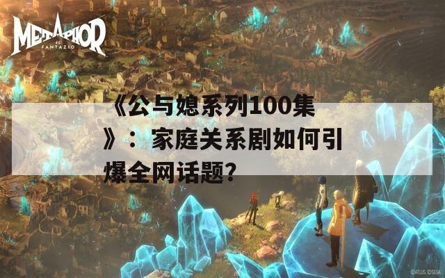 《公与媳系列100集》：家庭关系剧如何引爆全网话题？