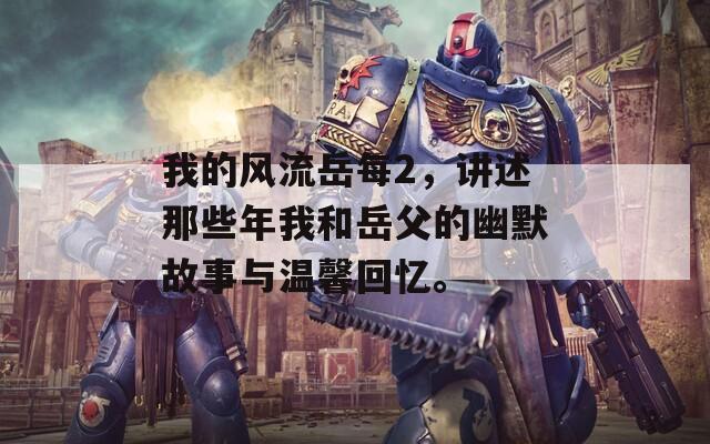 我的风流岳每2，讲述那些年我和岳父的幽默故事与温馨回忆。