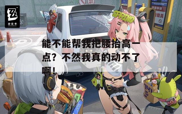 能不能帮我把腰抬高一点？不然我真的动不了啊！