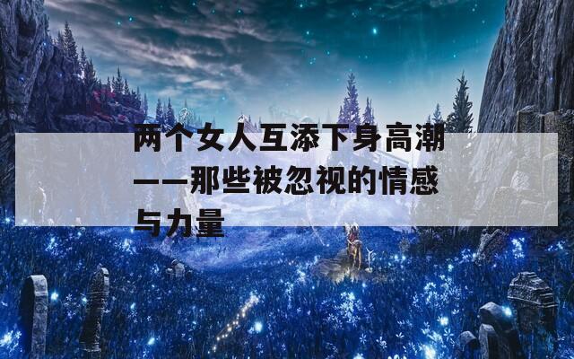 两个女人互添下身高潮——那些被忽视的情感与力量