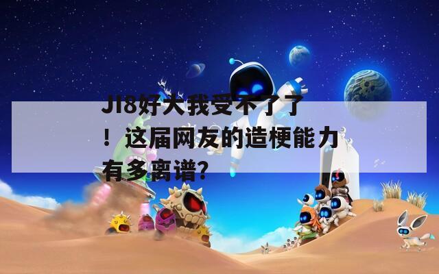 JI8好大我受不了了！这届网友的造梗能力有多离谱？