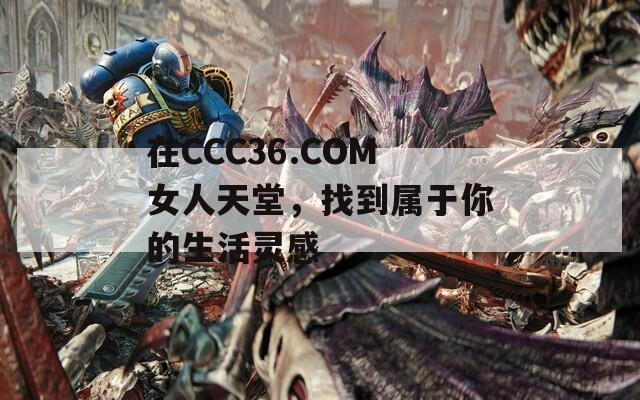 在CCC36.COM女人天堂，找到属于你的生活灵感