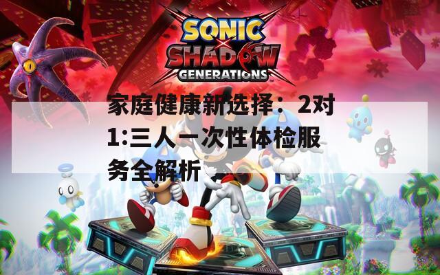 家庭健康新选择：2对1:三人一次性体检服务全解析