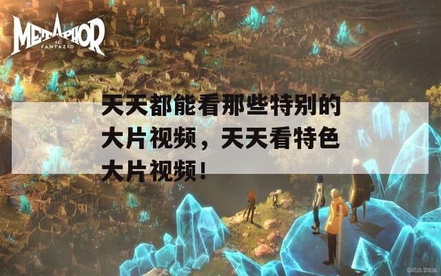 天天都能看那些特别的大片视频，天天看特色大片视频！