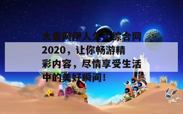 大香网伊人久久综合网2020，让你畅游精彩内容，尽情享受生活中的美好瞬间！
