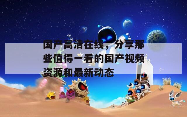 国产高清在线，分享那些值得一看的国产视频资源和最新动态