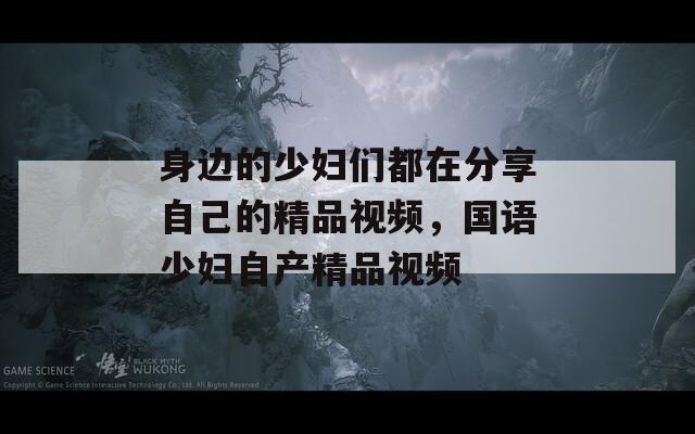 身边的少妇们都在分享自己的精品视频，国语少妇自产精品视频