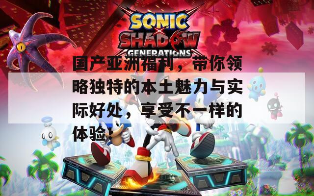 国产亚洲福利，带你领略独特的本土魅力与实际好处，享受不一样的体验！