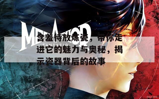 含羞待放炼瓷，带你走进它的魅力与奥秘，揭示瓷器背后的故事