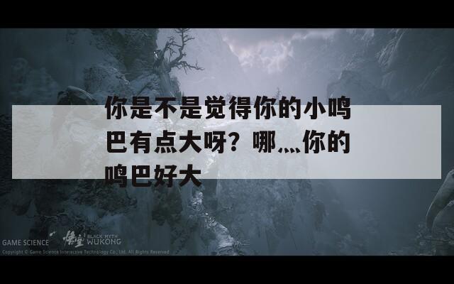 你是不是觉得你的小鸣巴有点大呀？哪灬你的鸣巴好大