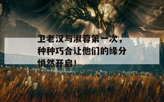 卫老汉与淑蓉第一次，种种巧合让他们的缘分悄然开启！