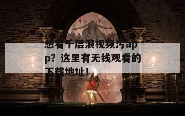 想看千层浪视频污app？这里有无线观看的下载地址！