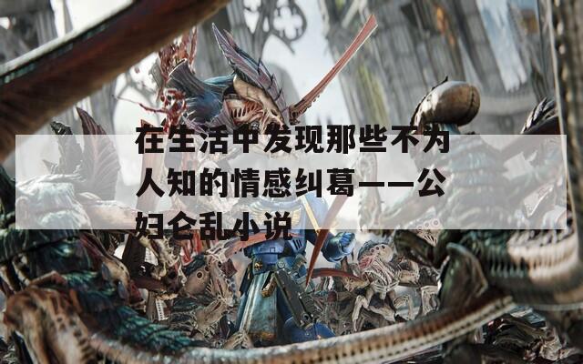 在生活中发现那些不为人知的情感纠葛——公妇仑乱小说